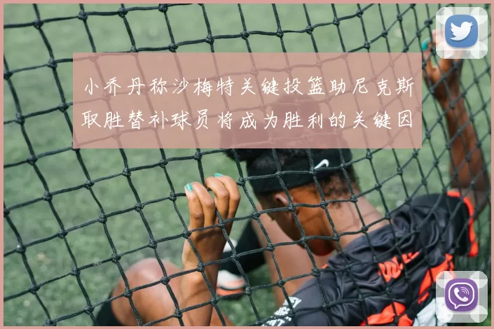 小乔丹称沙梅特关键投篮助尼克斯取胜替补球员将成为胜利的关键因素