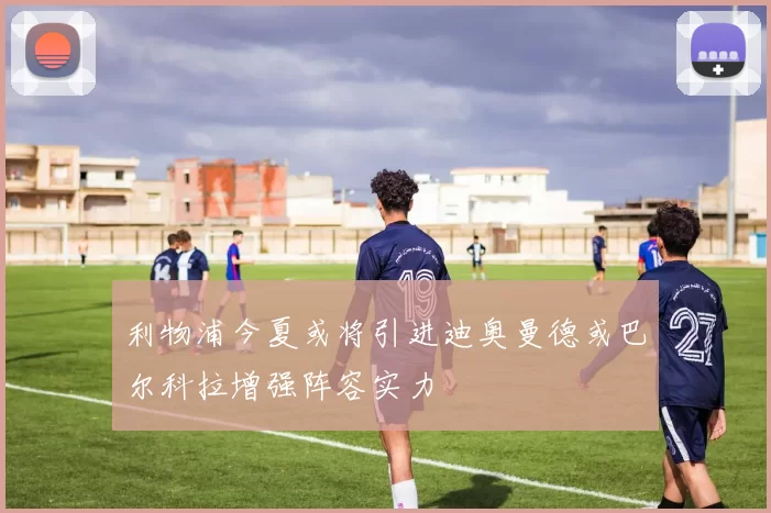 利物浦今夏或将引进迪奥曼德或巴尔科拉增强阵容实力