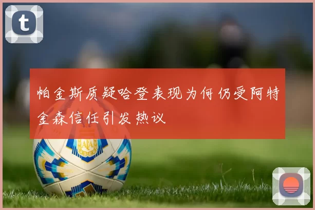 帕金斯质疑哈登表现为何仍受阿特金森信任引发热议