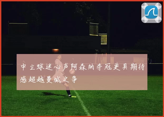 中立球迷心声阿森纳夺冠更具期待感超越曼城之争