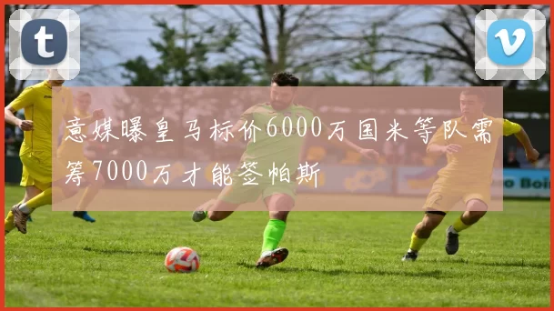 意媒曝皇马标价6000万国米等队需筹7000万才能签帕斯
