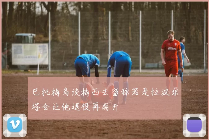 巴托梅乌谈梅西去留称若是拉波尔塔会让他退役再离开