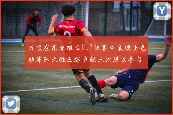万项在塞尔维亚U17联赛中表现出色助球队大胜五球贡献三次进攻参与