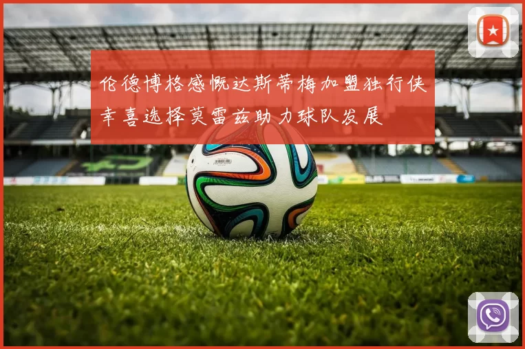 伦德博格感慨达斯蒂梅加盟独行侠幸喜选择莫雷兹助力球队发展