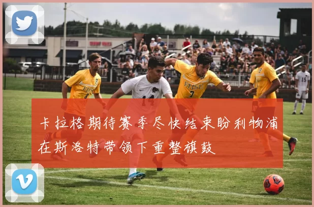 卡拉格期待赛季尽快结束盼利物浦在斯洛特带领下重整旗鼓