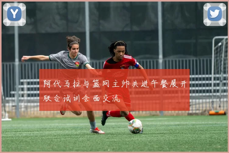 阿代马拉与篮网主帅共进午餐展开联合试训会面交流