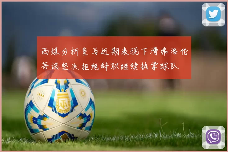 西媒分析皇马近期表现下滑弗洛伦蒂诺坚决拒绝辞职继续执掌球队