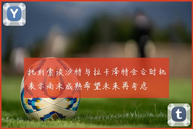 托利索谈沙特与拉卡泽特会合时机表示尚未成熟希望未来再考虑