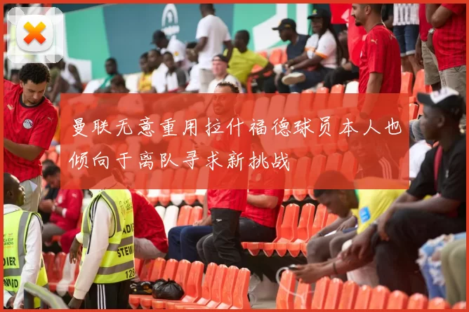 曼联无意重用拉什福德球员本人也倾向于离队寻求新挑战