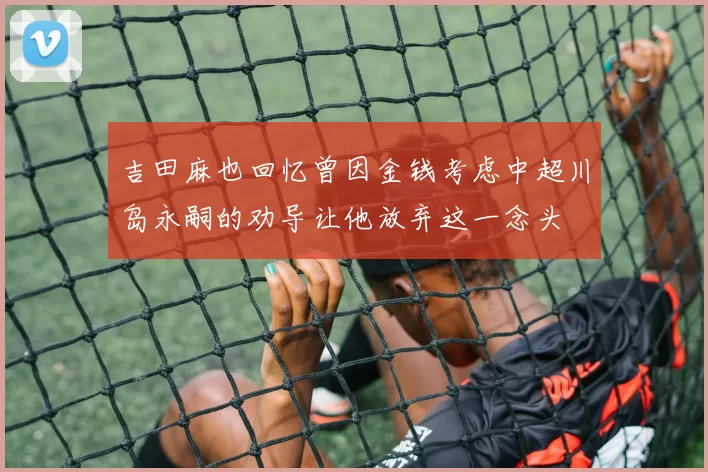 吉田麻也回忆曾因金钱考虑中超川岛永嗣的劝导让他放弃这一念头