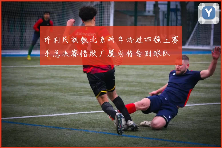 许利民执教北京两年均进四强上赛季总决赛惜败广厦或将告别球队