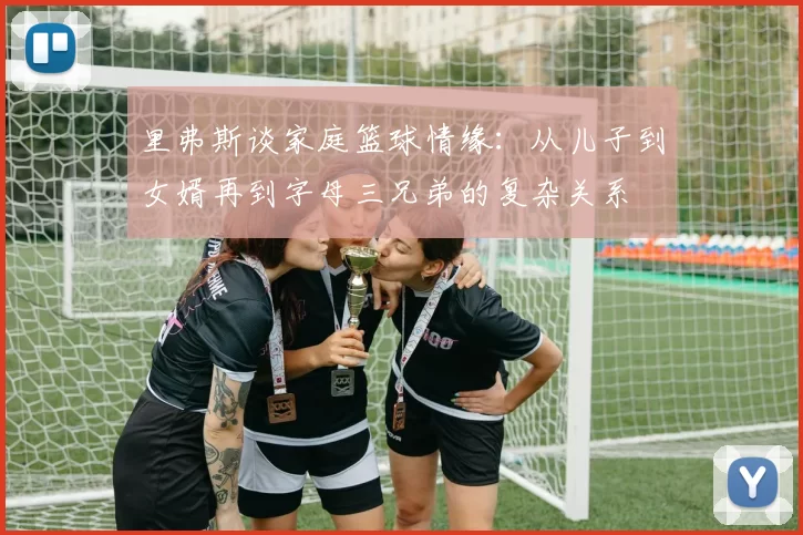 里弗斯谈家庭篮球情缘：从儿子到女婿再到字母三兄弟的复杂关系