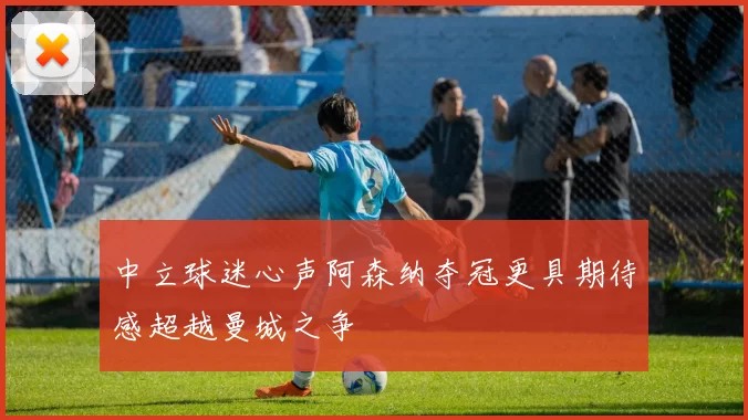 中立球迷心声阿森纳夺冠更具期待感超越曼城之争