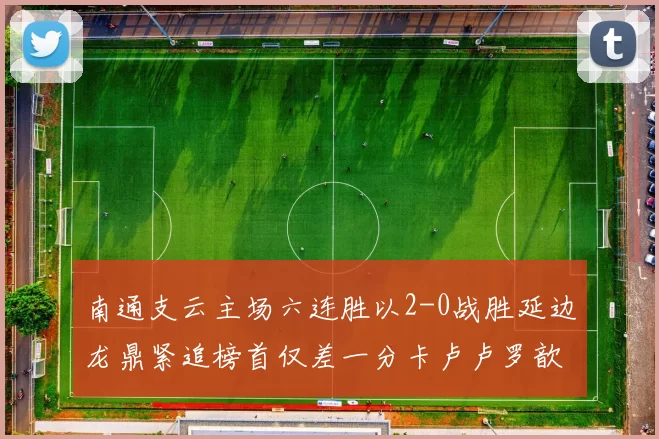 南通支云主场六连胜以2-0战胜延边龙鼎紧追榜首仅差一分卡卢卢罗歆破门助力