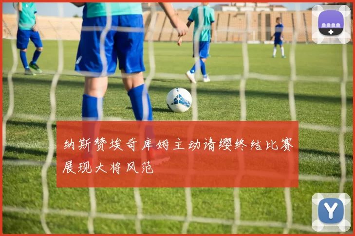 纳斯赞埃奇库姆主动请缨终结比赛展现大将风范