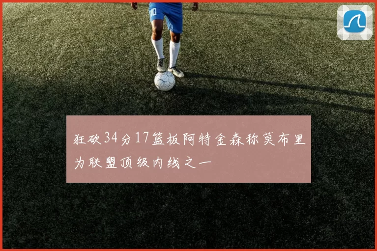 狂砍34分17篮板阿特金森称莫布里为联盟顶级内线之一