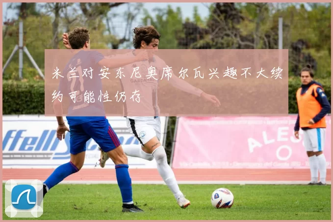 米兰对安东尼奥席尔瓦兴趣不大续约可能性仍存