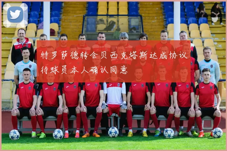 特罗萨德转会贝西克塔斯达成协议待球员本人确认同意