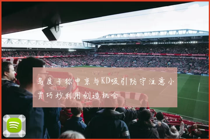 乌度卡称申京与KD吸引防守注意小贾巧妙利用创造机会