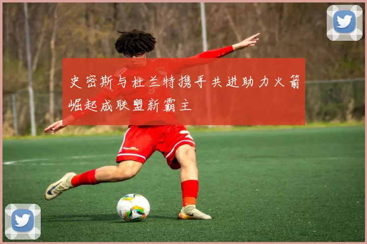 史密斯与杜兰特携手共进助力火箭崛起成联盟新霸主