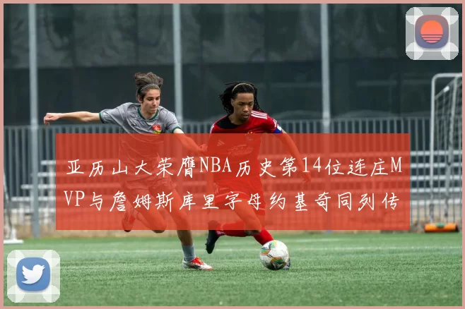 亚历山大荣膺NBA历史第14位连庄MVP与詹姆斯库里字母约基奇同列传奇行列