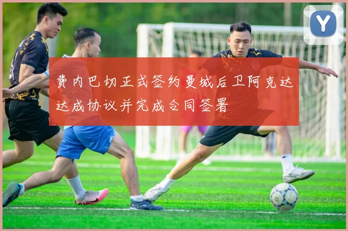 费内巴切正式签约曼城后卫阿克达达成协议并完成合同签署