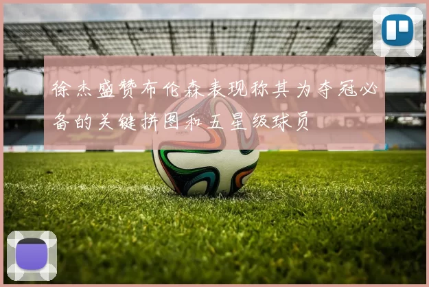 徐杰盛赞布伦森表现称其为夺冠必备的关键拼图和五星级球员