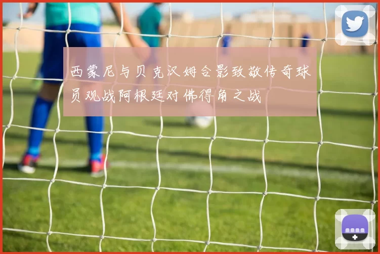 西蒙尼与贝克汉姆合影致敬传奇球员观战阿根廷对佛得角之战