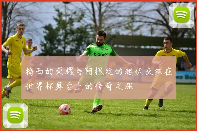 梅西的荣耀与阿根廷的起伏交织在世界杯舞台上的传奇之旅