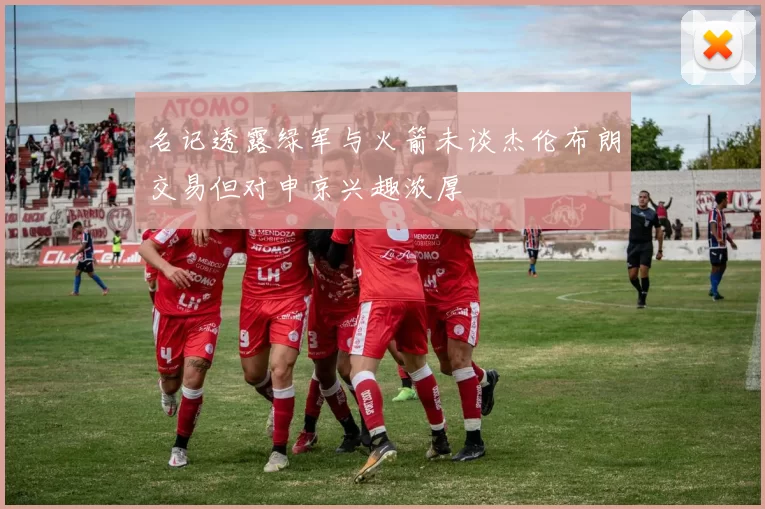 名记透露绿军与火箭未谈杰伦布朗交易但对申京兴趣浓厚