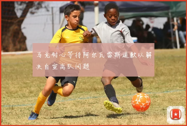 马竞耐心等待阿尔瓦雷斯道歉以解决自宣离队问题