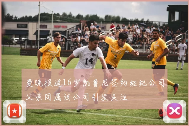 曼晚报道16岁凯鲁尼签约经纪公司父亲同属该公司引发关注