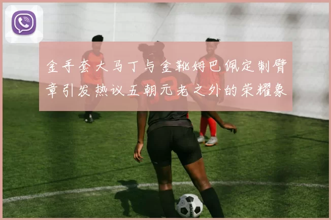 金手套大马丁与金靴姆巴佩定制臂章引发热议五朝元老之外的荣耀象征