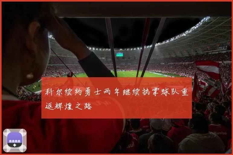 科尔续约勇士两年继续执掌球队重返辉煌之路